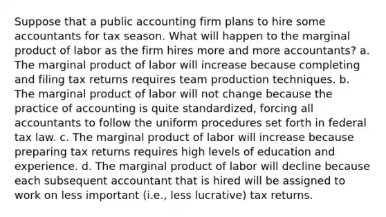 Suppose that a public accounting firm plans to hire some accountants for tax season. What will happen to the marginal product of labor as the firm hires more and more accountants? a. The marginal product of labor will increase because completing and filing tax returns requires team production techniques. b. The marginal product of labor will not change because the practice of accounting is quite standardized, forcing all accountants to follow the uniform procedures set forth in federal tax law. c. The marginal product of labor will increase because preparing tax returns requires high levels of education and experience. d. The marginal product of labor will decline because each subsequent accountant that is hired will be assigned to work on less important (i.e., less lucrative) tax returns.