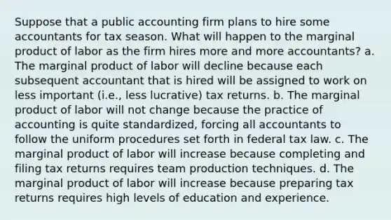 Suppose that a public accounting firm plans to hire some accountants for tax season. What will happen to the marginal product of labor as the firm hires more and more accountants? a. The marginal product of labor will decline because each subsequent accountant that is hired will be assigned to work on less important (i.e., less lucrative) tax returns. b. The marginal product of labor will not change because the practice of accounting is quite standardized, forcing all accountants to follow the uniform procedures set forth in federal tax law. c. The marginal product of labor will increase because completing and filing tax returns requires team production techniques. d. The marginal product of labor will increase because preparing tax returns requires high levels of education and experience.