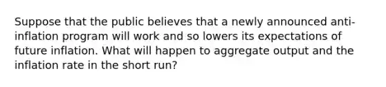 Suppose that the public believes that a newly announced anti-inflation program will work and so lowers its expectations of future inflation. What will happen to aggregate output and the inflation rate in the short run?