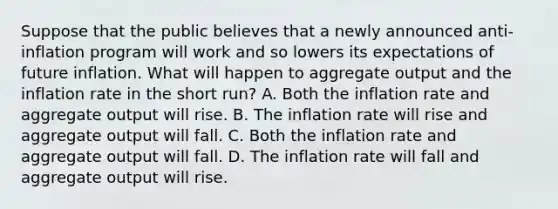 Suppose that the public believes that a newly announced​ anti-inflation program will work and so lowers its expectations of future inflation. What will happen to aggregate output and the inflation rate in the short​ run? A. Both the inflation rate and aggregate output will rise. B. The inflation rate will rise and aggregate output will fall. C. Both the inflation rate and aggregate output will fall. D. The inflation rate will fall and aggregate output will rise.