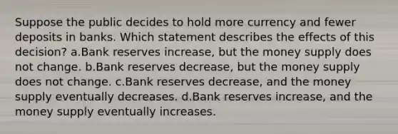 Suppose the public decides to hold more currency and fewer deposits in banks. Which statement describes the effects of this decision? a.Bank reserves increase, but the money supply does not change. b.Bank reserves decrease, but the money supply does not change. c.Bank reserves decrease, and the money supply eventually decreases. d.Bank reserves increase, and the money supply eventually increases.