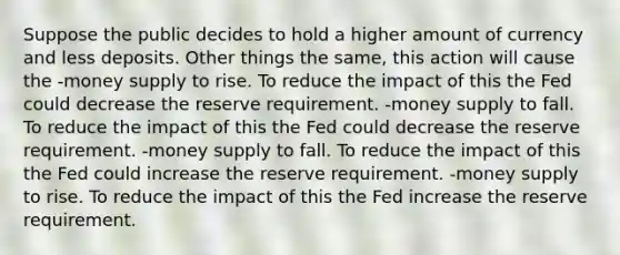 Suppose the public decides to hold a higher amount of currency and less deposits. Other things the same, this action will cause the -money supply to rise. To reduce the impact of this the Fed could decrease the reserve requirement. -money supply to fall. To reduce the impact of this the Fed could decrease the reserve requirement. -money supply to fall. To reduce the impact of this the Fed could increase the reserve requirement. -money supply to rise. To reduce the impact of this the Fed increase the reserve requirement.