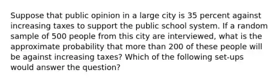 Suppose that public opinion in a large city is 35 percent against increasing taxes to support the public school system. If a random sample of 500 people from this city are interviewed, what is the approximate probability that more than 200 of these people will be against increasing taxes? Which of the following set-ups would answer the question?