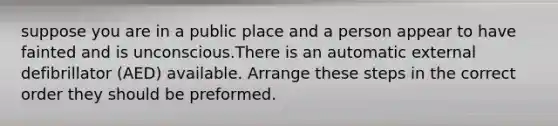 suppose you are in a public place and a person appear to have fainted and is unconscious.There is an automatic external defibrillator (AED) available. Arrange these steps in the correct order they should be preformed.