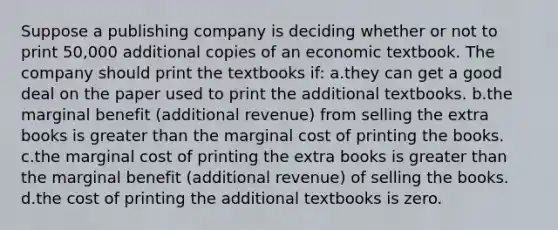 Suppose a publishing company is deciding whether or not to print 50,000 additional copies of an economic textbook. The company should print the textbooks if: a.they can get a good deal on the paper used to print the additional textbooks. b.the marginal benefit (additional revenue) from selling the extra books is greater than the marginal cost of printing the books. c.the marginal cost of printing the extra books is greater than the marginal benefit (additional revenue) of selling the books. d.the cost of printing the additional textbooks is zero.