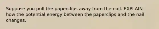 Suppose you pull the paperclips away from the nail. EXPLAIN how the potential energy between the paperclips and the nail changes.