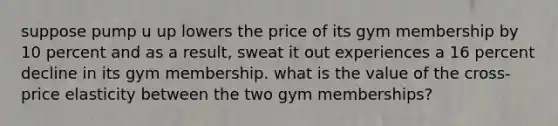 suppose pump u up lowers the price of its gym membership by 10 percent and as a result, sweat it out experiences a 16 percent decline in its gym membership. what is the value of the cross-price elasticity between the two gym memberships?