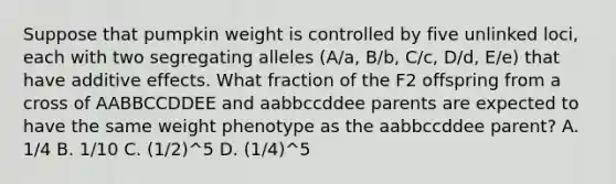 Suppose that pumpkin weight is controlled by five unlinked loci, each with two segregating alleles (A/a, B/b, C/c, D/d, E/e) that have additive effects. What fraction of the F2 offspring from a cross of AABBCCDDEE and aabbccddee parents are expected to have the same weight phenotype as the aabbccddee parent? A. 1/4 B. 1/10 C. (1/2)^5 D. (1/4)^5