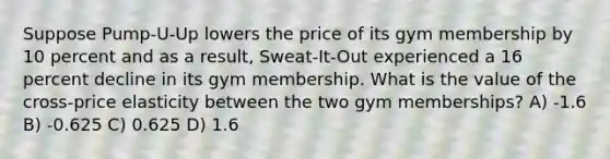 Suppose Pump-U-Up lowers the price of its gym membership by 10 percent and as a result, Sweat-It-Out experienced a 16 percent decline in its gym membership. What is the value of the cross-price elasticity between the two gym memberships? A) -1.6 B) -0.625 C) 0.625 D) 1.6