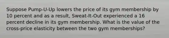 Suppose Pump-U-Up lowers the price of its gym membership by 10 percent and as a result, Sweat-It-Out experienced a 16 percent decline in its gym membership. What is the value of the cross-price elasticity between the two gym memberships?