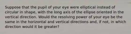 Suppose that the pupil of your eye were elliptical instead of circular in shape, with the long axis of the ellipse oriented in the vertical direction. Would the resolving power of your eye be the same in the horizontal and vertical directions and, if not, in which direction would it be greater?