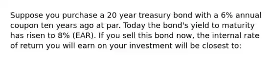 Suppose you purchase a 20 year treasury bond with a 6% annual coupon ten years ago at par. Today the bond's yield to maturity has risen to 8% (EAR). If you sell this bond now, the internal rate of return you will earn on your investment will be closest to: