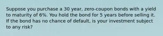 Suppose you purchase a 30 year, zero-coupon bonds with a yield to maturity of 6%. You hold the bond for 5 years before selling it. If the bond has no chance of default, is your investment subject to any risk?