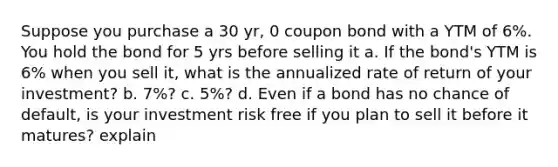 Suppose you purchase a 30 yr, 0 coupon bond with a YTM of 6%. You hold the bond for 5 yrs before selling it a. If the bond's YTM is 6% when you sell it, what is the annualized rate of return of your investment? b. 7%? c. 5%? d. Even if a bond has no chance of default, is your investment risk free if you plan to sell it before it matures? explain