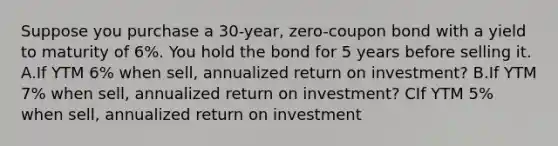 Suppose you purchase a 30-year, zero-coupon bond with a yield to maturity of 6%. You hold the bond for 5 years before selling it. A.If YTM 6% when sell, annualized return on investment? B.If YTM 7% when sell, annualized return on investment? CIf YTM 5% when sell, annualized return on investment