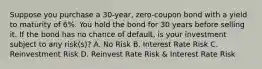 Suppose you purchase a 30-year, zero-coupon bond with a yield to maturity of 6%. You hold the bond for 30 years before selling it. If the bond has no chance of default, is your investment subject to any risk(s)? A. No Risk B. Interest Rate Risk C. Reinvestment Risk D. Reinvest Rate Risk & Interest Rate Risk