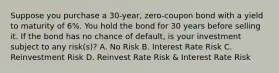 Suppose you purchase a 30-year, zero-coupon bond with a yield to maturity of 6%. You hold the bond for 30 years before selling it. If the bond has no chance of default, is your investment subject to any risk(s)? A. No Risk B. Interest Rate Risk C. Reinvestment Risk D. Reinvest Rate Risk & Interest Rate Risk