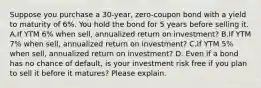 Suppose you purchase a 30-year, zero-coupon bond with a yield to maturity of 6%. You hold the bond for 5 years before selling it. A.If YTM 6% when sell, annualized return on investment? B.If YTM 7% when sell, annualized return on investment? C.If YTM 5% when sell, annualized return on investment? D. Even if a bond has no chance of default, is your investment risk free if you plan to sell it before it matures? Please explain.