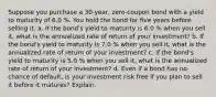 Suppose you purchase a 30​-year, ​zero-coupon bond with a yield to maturity of 6.0 %. You hold the bond for five years before selling it. a. If the​ bond's yield to maturity is 6.0 % when you sell​ it, what is the annualized rate of return of your​ investment? b. If the​ bond's yield to maturity is 7.0 % when you sell​ it, what is the annualized rate of return of your​ investment? c. If the​ bond's yield to maturity is 5.0 % when you sell​ it, what is the annualized rate of return of your​ investment? d. Even if a bond has no chance of​ default, is your investment risk free if you plan to sell it before it​ matures? Explain.