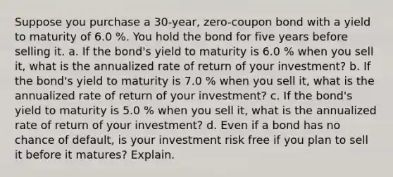 Suppose you purchase a 30​-year, ​zero-coupon bond with a yield to maturity of 6.0 %. You hold the bond for five years before selling it. a. If the​ bond's yield to maturity is 6.0 % when you sell​ it, what is the annualized rate of return of your​ investment? b. If the​ bond's yield to maturity is 7.0 % when you sell​ it, what is the annualized rate of return of your​ investment? c. If the​ bond's yield to maturity is 5.0 % when you sell​ it, what is the annualized rate of return of your​ investment? d. Even if a bond has no chance of​ default, is your investment risk free if you plan to sell it before it​ matures? Explain.