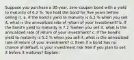 Suppose you purchase a 30​-year, ​zero-coupon bond with a yield to maturity of 6.2 %. You hold the bond for five years before selling it. a. If the​ bond's yield to maturity is 6.2 % when you sell​ it, what is the annualized rate of return of your​ investment? b. If the​ bond's yield to maturity is 7.2 %when you sell​ it, what is the annualized rate of return of your​ investment? c. If the​ bond's yield to maturity is 5.2 % when you sell​ it, what is the annualized rate of return of your​ investment? d. Even if a bond has no chance of​ default, is your investment risk free if you plan to sell it before it​ matures? Explain.