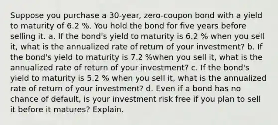 Suppose you purchase a 30​-year, ​zero-coupon bond with a yield to maturity of 6.2 %. You hold the bond for five years before selling it. a. If the​ bond's yield to maturity is 6.2 % when you sell​ it, what is the annualized rate of return of your​ investment? b. If the​ bond's yield to maturity is 7.2 %when you sell​ it, what is the annualized rate of return of your​ investment? c. If the​ bond's yield to maturity is 5.2 % when you sell​ it, what is the annualized rate of return of your​ investment? d. Even if a bond has no chance of​ default, is your investment risk free if you plan to sell it before it​ matures? Explain.