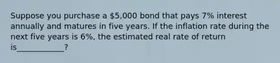 Suppose you purchase a 5,000 bond that pays 7% interest annually and matures in five years. If the inflation rate during the next five years is 6%, the estimated real rate of return is____________?