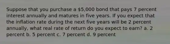 Suppose that you purchase a 5,000 bond that pays 7 percent interest annually and matures in five years. If you expect that the inflation rate during the next five years will be 2 percent annually, what real rate of return do you expect to earn? a. 2 percent b. 5 percent c. 7 percent d. 9 percent