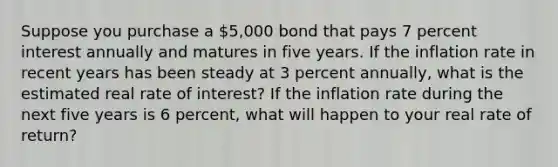 Suppose you purchase a 5,000 bond that pays 7 percent interest annually and matures in five years. If the inflation rate in recent years has been steady at 3 percent annually, what is the estimated real rate of interest? If the inflation rate during the next five years is 6 percent, what will happen to your real rate of return?