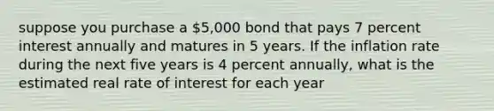 suppose you purchase a 5,000 bond that pays 7 percent interest annually and matures in 5 years. If the inflation rate during the next five years is 4 percent annually, what is the estimated real rate of interest for each year