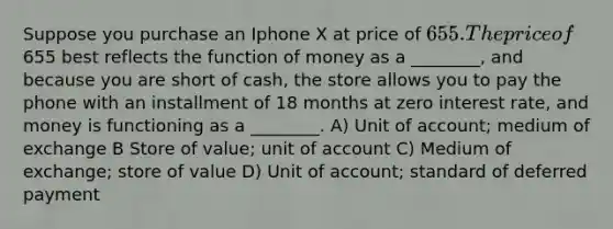 Suppose you purchase an Iphone X at price of 655. The price of655 best reflects the function of money as a ________, and because you are short of cash, the store allows you to pay the phone with an installment of 18 months at zero interest rate, and money is functioning as a ________. A) Unit of account; medium of exchange B Store of value; unit of account C) Medium of exchange; store of value D) Unit of account; standard of deferred payment