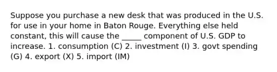 Suppose you purchase a new desk that was produced in the U.S. for use in your home in Baton Rouge. Everything else held constant, this will cause the _____ component of U.S. GDP to increase. 1. consumption (C) 2. investment (I) 3. govt spending (G) 4. export (X) 5. import (IM)