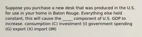 Suppose you purchase a new desk that was produced in the U.S. for use in your home in Baton Rouge. Everything else held constant, this will cause the _____ component of U.S. GDP to increase. consumption (C) investment (I) government spending (G) export (X) import (IM)