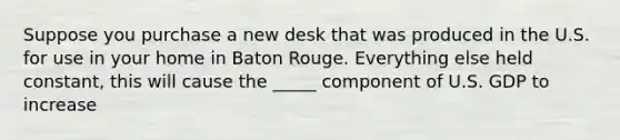 Suppose you purchase a new desk that was produced in the U.S. for use in your home in Baton Rouge. Everything else held constant, this will cause the _____ component of U.S. GDP to increase