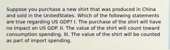 Suppose you purchase a new shirt that was produced in China and sold in the UnitedStates. Which of the following statements are true regarding US GDP? I. The purchase of the shirt will have no impact on US GDP. II. The value of the shirt will count toward consumption spending. III. The value of the shirt will be counted as part of import spending.