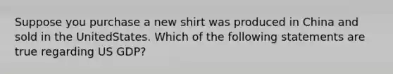 Suppose you purchase a new shirt was produced in China and sold in the UnitedStates. Which of the following statements are true regarding US GDP?