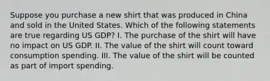 Suppose you purchase a new shirt that was produced in China and sold in the United States. Which of the following statements are true regarding US GDP? I. The purchase of the shirt will have no impact on US GDP. II. The value of the shirt will count toward consumption spending. III. The value of the shirt will be counted as part of import spending.