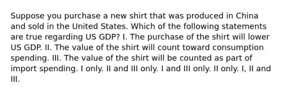 Suppose you purchase a new shirt that was produced in China and sold in the United States. Which of the following statements are true regarding US GDP? I. The purchase of the shirt will lower US GDP. II. The value of the shirt will count toward consumption spending. III. The value of the shirt will be counted as part of import spending. I only. II and III only. I and III only. II only. I, II and III.