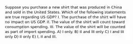 Suppose you purchase a new shirt that was produced in China and sold in the United States. Which of the following statements are true regarding US GDP? I. The purchase of the shirt will have no impact on US GDP. II. The value of the shirt will count toward consumption spending. III. The value of the shirt will be counted as part of import spending. A) I only. B) II and III only C) I and III only D) II only E) I, II and III.