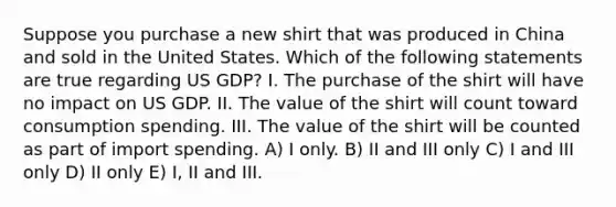 Suppose you purchase a new shirt that was produced in China and sold in the United States. Which of the following statements are true regarding US GDP? I. The purchase of the shirt will have no impact on US GDP. II. The value of the shirt will count toward consumption spending. III. The value of the shirt will be counted as part of import spending. A) I only. B) II and III only C) I and III only D) II only E) I, II and III.