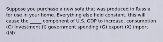 Suppose you purchase a new sofa that was produced in Russia for use in your home. Everything else held constant, this will cause the _____ component of U.S. GDP to increase. consumption (C) investment (I) government spending (G) export (X) import (IM)