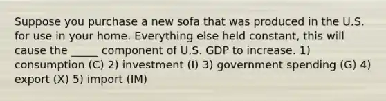 Suppose you purchase a new sofa that was produced in the U.S. for use in your home. Everything else held constant, this will cause the _____ component of U.S. GDP to increase. 1) consumption (C) 2) investment (I) 3) government spending (G) 4) export (X) 5) import (IM)