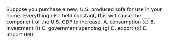 Suppose you purchase a new, U.S. produced sofa for use in your home. Everything else held constant, this will cause the ___ component of the U.S. GDP to increase. A. consumption (c) B. investment (I) C. government spending (g) D. export (x) E. import (IM)