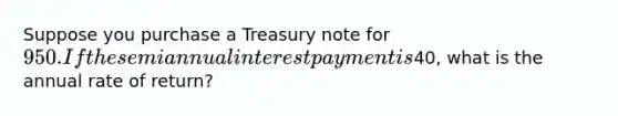 Suppose you purchase a Treasury note for 950. If the semiannual interest payment is40, what is the annual rate of return?