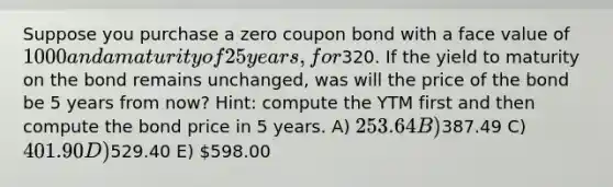 Suppose you purchase a zero coupon bond with a face value of 1000 and a maturity of 25 years, for320. If the yield to maturity on the bond remains unchanged, was will the price of the bond be 5 years from now? Hint: compute the YTM first and then compute the bond price in 5 years. A) 253.64 B)387.49 C) 401.90 D)529.40 E) 598.00