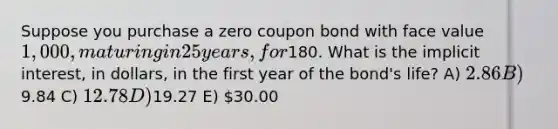 Suppose you purchase a zero coupon bond with face value 1,000, maturing in 25 years, for180. What is the implicit interest, in dollars, in the first year of the bond's life? A) 2.86 B) 9.84 C) 12.78 D)19.27 E) 30.00