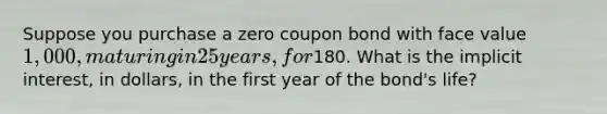 Suppose you purchase a zero coupon bond with face value 1,000, maturing in 25 years, for180. What is the implicit interest, in dollars, in the first year of the bond's life?