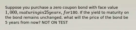 Suppose you purchase a zero coupon bond with face value 1,000, maturing in 25 years, for180. If the yield to maturity on the bond remains unchanged, what will the price of the bond be 5 years from now? NOT ON TEST