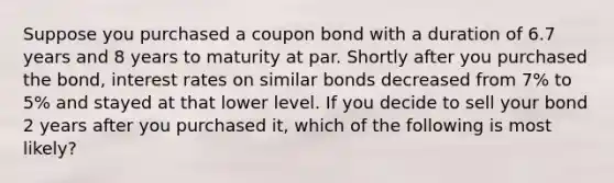 Suppose you purchased a coupon bond with a duration of 6.7 years and 8 years to maturity at par. Shortly after you purchased the bond, interest rates on similar bonds decreased from 7% to 5% and stayed at that lower level. If you decide to sell your bond 2 years after you purchased it, which of the following is most likely?