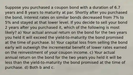 Suppose you purchased a coupon bond with a duration of 6.7 years and 8 years to maturity at par. Shortly after you purchased the bond, interest rates on similar bonds decreased from 7% to 5% and stayed at that lower level. If you decide to sell your bond 2 years after you purchased it, which of the following is most likely? a) Your actual annual return on the bond for the two years you held it will exceed the yield-to-maturity the bond promised at the time of purchase. b) Your capital loss from selling the bond early will outweigh the incremental benefit of lower rates earned on the reinvestment of your coupon income. c) Your actual annual return on the bond for the two years you held it will be less than the yield-to-maturity the bond promised at the time of purchase. d) Both b and c.